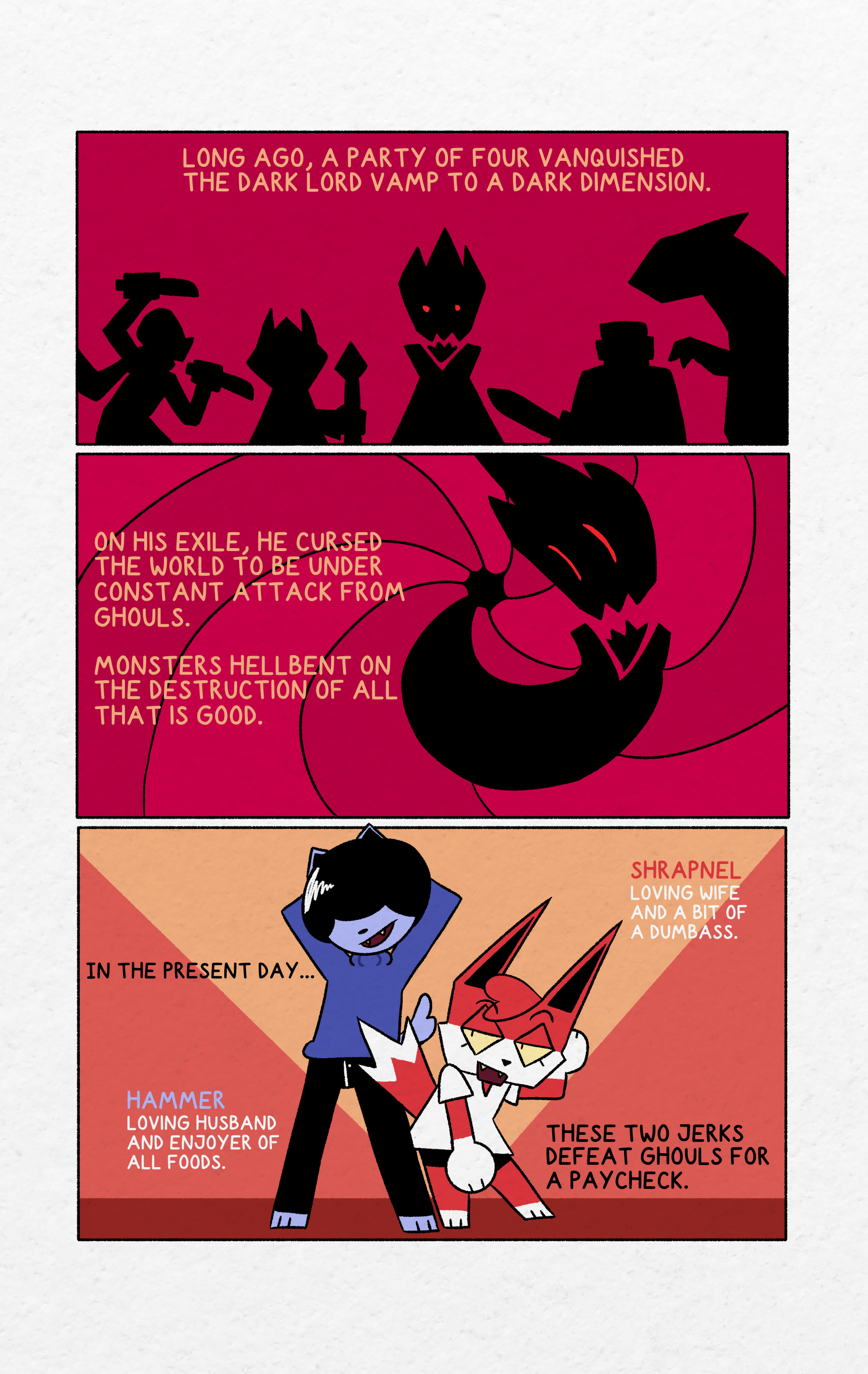 "Long ago, a Party of four vanquished the dark lord Vamp."Simplified A panel showing 4 heroes approaching Vamp.'On his exile, he cursed the world to be under constant attack from ghouls. Monsters hellbent on the destruction or all that is good."Vamp being sucked into a vortex."In the present day... these two jerks defeat ghouls for a paycheck. "Hammer and Shrapnel pose on a simple background. "Hammer. Loving husband and enjoyer of food" "Shrapnel loving wife and a bit of a dumbass"