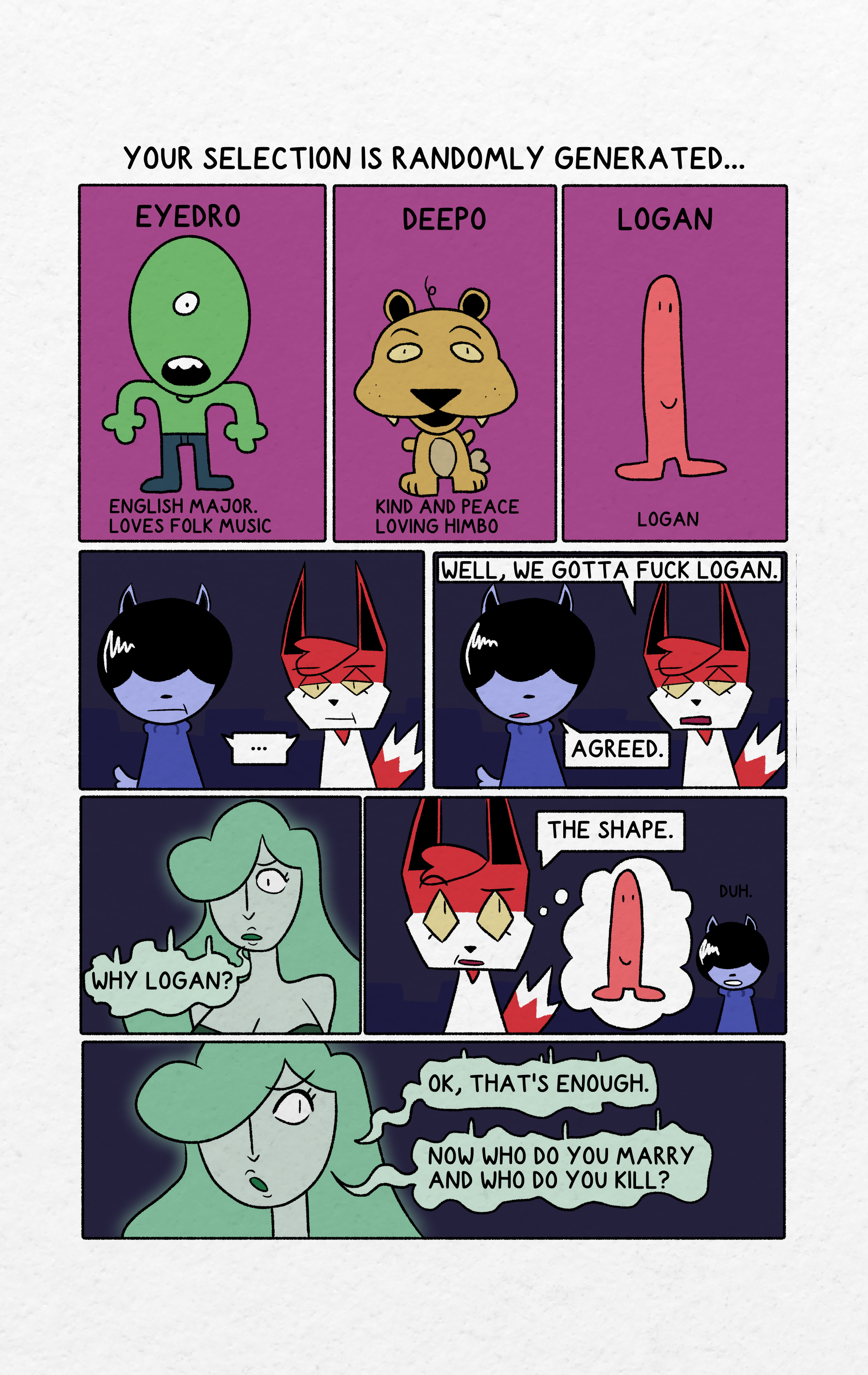 Above a series of 3 panels "Your selection is randomly generated..." Panel 1 is Eyedro.  He is a green humanoid with a black necklace wearing jeans. He is a English Major. Love folk music.Panel 2 is Deepo. He is a yellowish mammal with a single strand of hair coming out the top of it's head. Kind and peace loving himbo. Panel 3 is Logan. He is a long red phallic creature with a smiley face. Panel 4 is Hammer and Shrapnel not amused. Panel 5 is similar to panel 4 but the look at each other. Shrapnel says "Well, we gotta fuck Logan." and Hammer replies "Agreed." Panel 6 is the gem lady looking slightly concerned and asking for clarification "Why Logan?" Panel 7 Shrapnel looks slightly annoyed and says "The Shape." Hammer is in the background saying "duh." Panel 8 is the gem lady looking away."OK, that's enough. Now, who do you marry and who do you kill?"